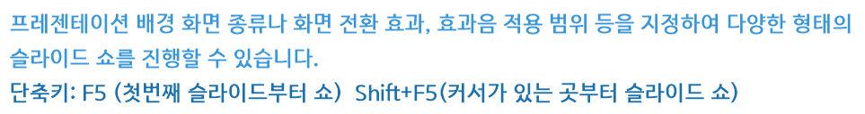 프레젠테이션 배경 화면 종류나 화면 전환 효과, 효과음 적용 범위 등을 지정하여 다양한 형태의 슬라이드 쇼를 진행할 수 있습니다.
단축키: F5 (첫번째 슬라이드부터 쇼)  Shift+F5(커서가 있는 곳부터 슬라이드 쇼)